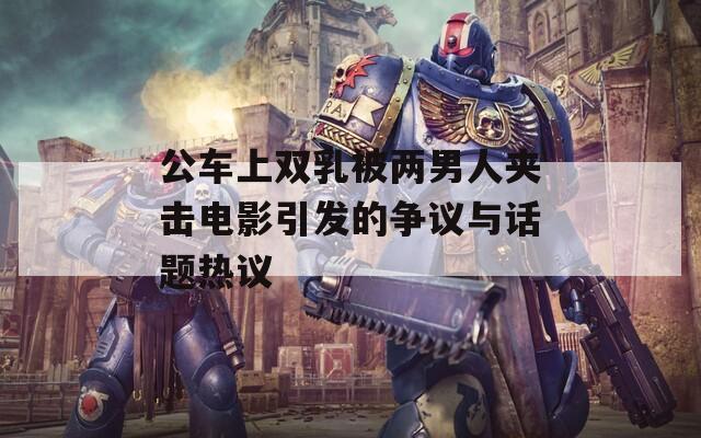 公车上双乳被两男人夹击电影引发的争议与话题热议