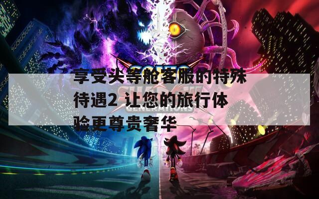享受头等舱客服的特殊待遇2 让您的旅行体验更尊贵奢华  第1张