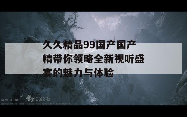 久久精品99国产国产精带你领略全新视听盛宴的魅力与体验
