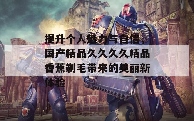 提升个人魅力与自信，国产精品久久久久精品香蕉剃毛带来的美丽新体验