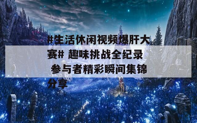 #生活休闲视频爆肝大赛# 趣味挑战全纪录 参与者精彩瞬间集锦分享
