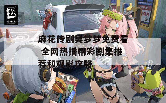 麻花传剧吴梦梦免费看 全网热播精彩剧集推荐和观影攻略