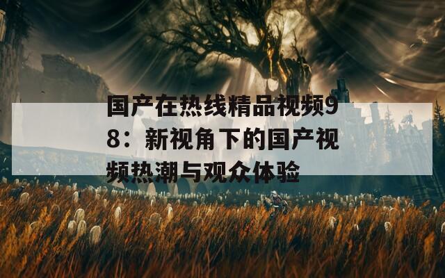 国产在热线精品视频98：新视角下的国产视频热潮与观众体验  第1张