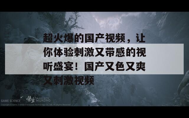 超火爆的国产视频，让你体验刺激又带感的视听盛宴！国产又色又爽又刺激视频  第1张