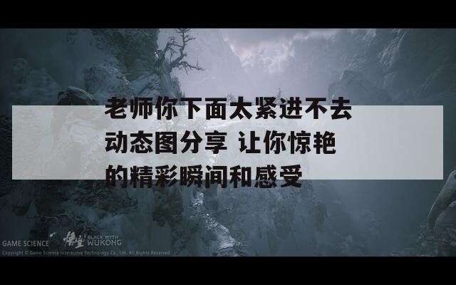 老师你下面太紧进不去动态图分享 让你惊艳的精彩瞬间和感受  第1张