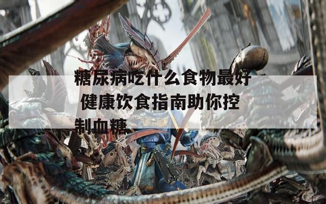 糖尿病吃什么食物最好 健康饮食指南助你控制血糖