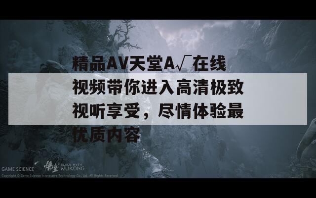 精品AV天堂A√在线视频带你进入高清极致视听享受，尽情体验最优质内容