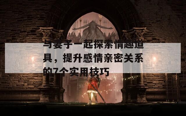与妻子一起探索情趣道具，提升感情亲密关系的7个实用技巧  第1张