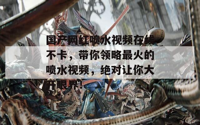 国产网红喷水视频在线不卡，带你领略最火的喷水视频，绝对让你大开眼界！