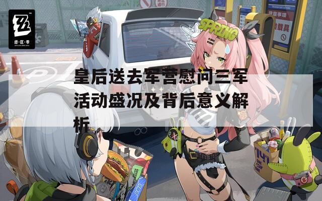 皇后送去军营慰问三军活动盛况及背后意义解析  第1张