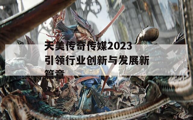 天美传奇传媒2023引领行业创新与发展新篇章  第1张