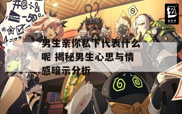 男生亲你私下代表什么呢 揭秘男生心思与情感暗示分析
