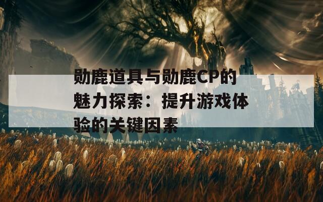 勋鹿道具与勋鹿CP的魅力探索：提升游戏体验的关键因素  第1张