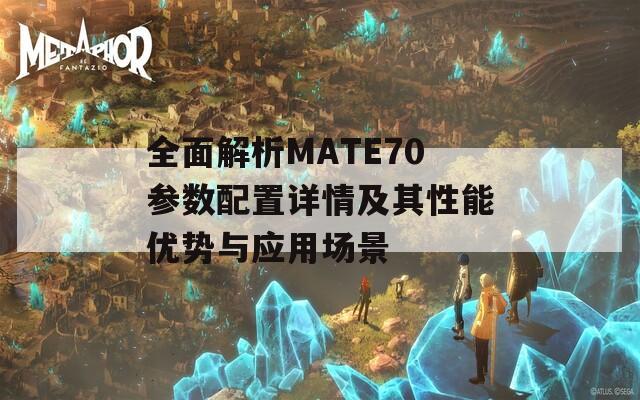 全面解析MATE70参数配置详情及其性能优势与应用场景