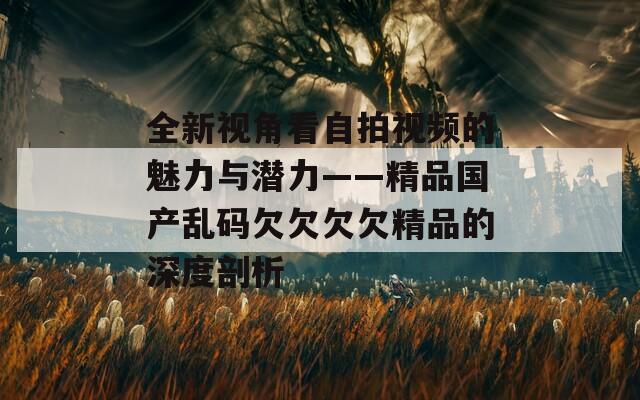 全新视角看自拍视频的魅力与潜力——精品国产乱码欠欠欠欠精品的深度剖析  第1张