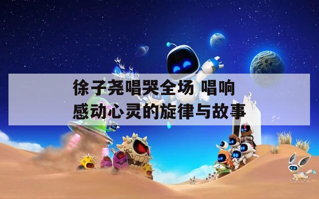 徐子尧唱哭全场 唱响感动心灵的旋律与故事  第1张