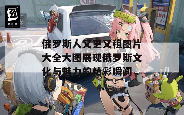 俄罗斯人又更又租图片大全大图展现俄罗斯文化与魅力的精彩瞬间  第1张