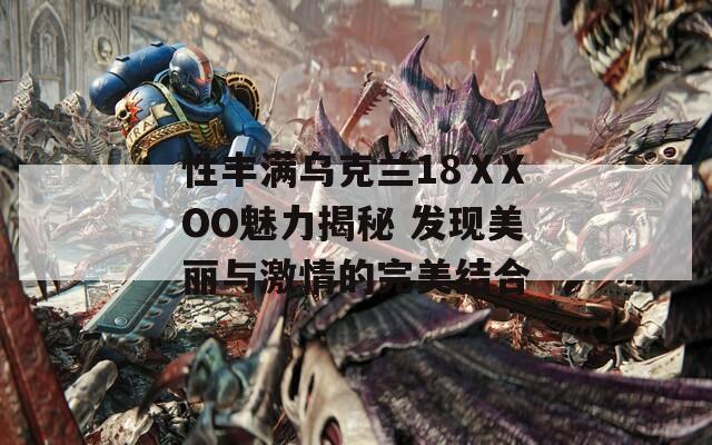 性丰满乌克兰18ⅩXOO魅力揭秘 发现美丽与激情的完美结合