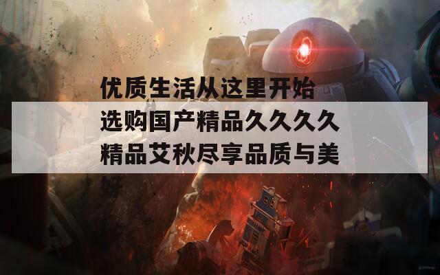 优质生活从这里开始 选购国产精品久久久久精品艾秋尽享品质与美好  第1张