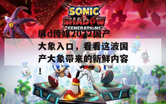 麻d传媒2022国产大象入口，看看这波国产大象带来的新鲜内容！  第1张