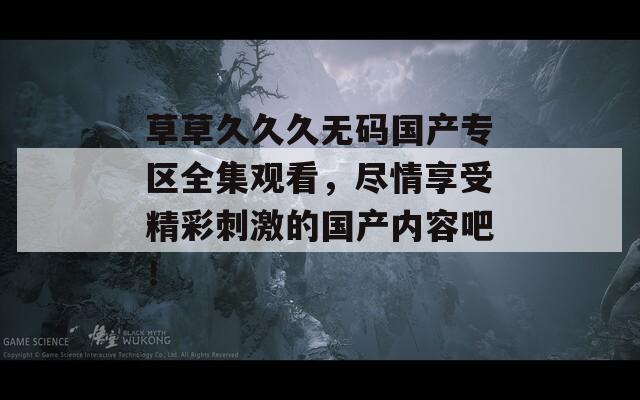草草久久久无码国产专区全集观看，尽情享受精彩刺激的国产内容吧！  第1张