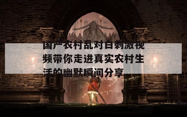 国产农村乱对白刺激视频带你走进真实农村生活的幽默瞬间分享