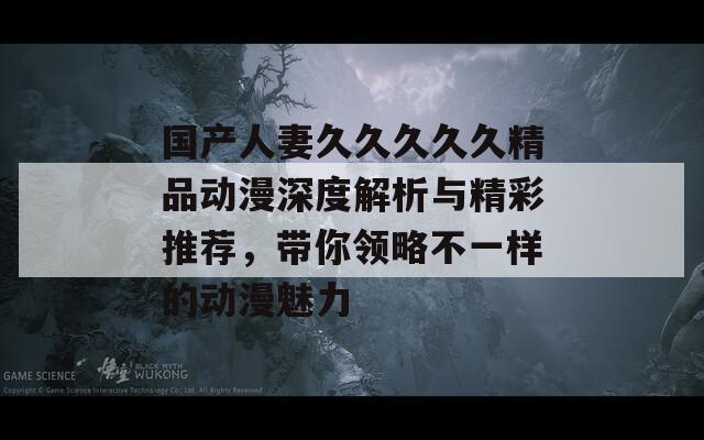 国产人妻久久久久久精品动漫深度解析与精彩推荐，带你领略不一样的动漫魅力