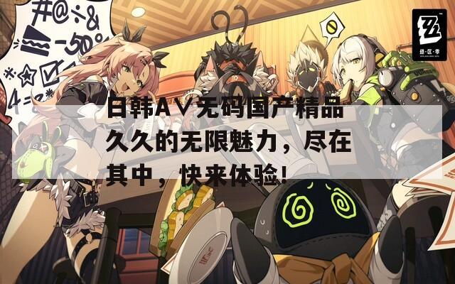 日韩A∨无码国产精品久久的无限魅力，尽在其中，快来体验！