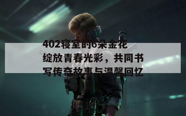 402寝室的6朵金花绽放青春光彩，共同书写传奇故事与温馨回忆