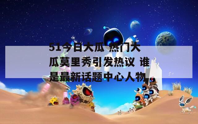 51今日大瓜 热门大瓜莫里秀引发热议 谁是最新话题中心人物  第1张