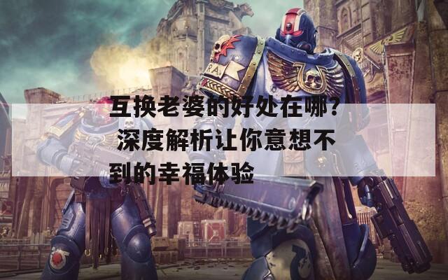 互换老婆的好处在哪？ 深度解析让你意想不到的幸福体验  第1张