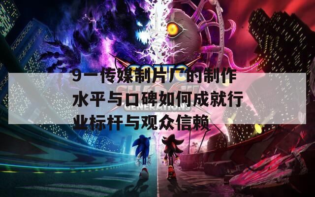 9一传媒制片厂的制作水平与口碑如何成就行业标杆与观众信赖