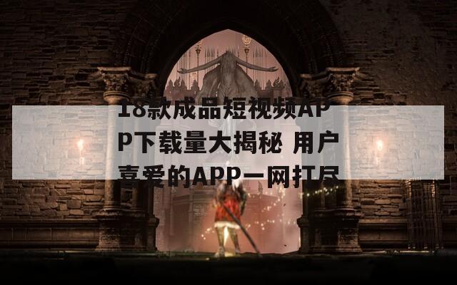 18款成品短视频APP下载量大揭秘 用户喜爱的APP一网打尽
