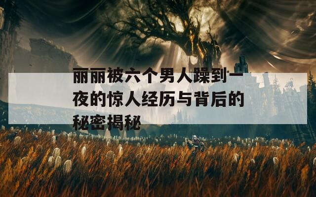丽丽被六个男人躁到一夜的惊人经历与背后的秘密揭秘  第1张