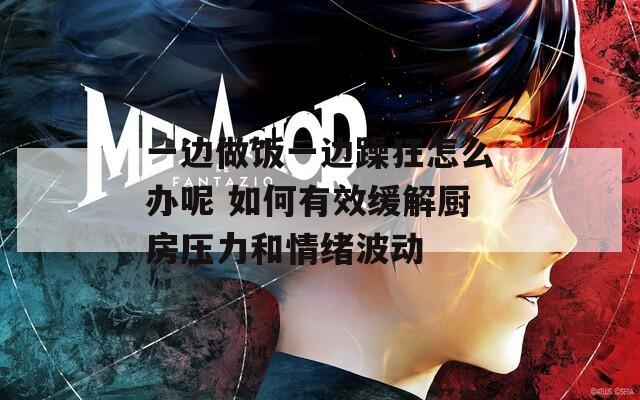 一边做饭一边躁狂怎么办呢 如何有效缓解厨房压力和情绪波动  第1张