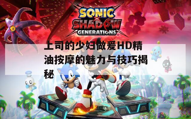 上司的少妇做爰HD精油按摩的魅力与技巧揭秘