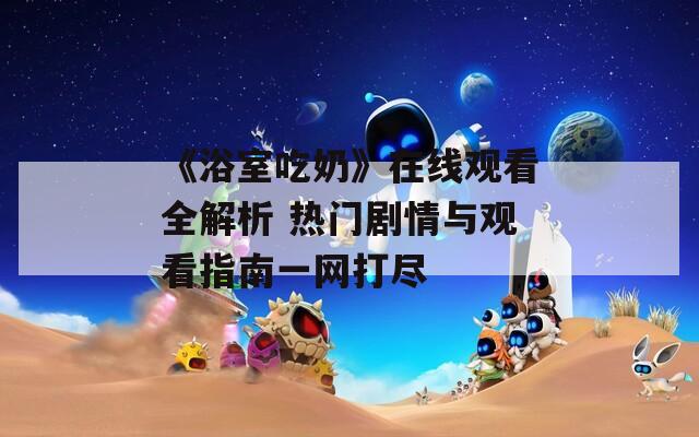 《浴室吃奶》在线观看全解析 热门剧情与观看指南一网打尽  第1张