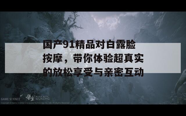 国产91精品对白露脸按摩，带你体验超真实的放松享受与亲密互动  第1张