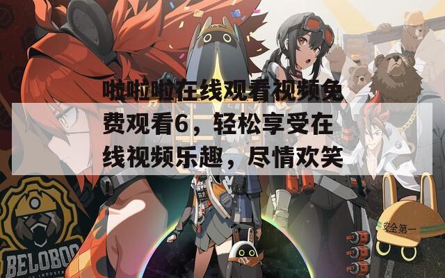 啦啦啦在线观看视频免费观看6，轻松享受在线视频乐趣，尽情欢笑！  第1张
