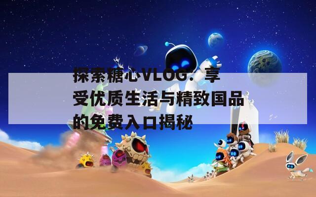 探索糖心VLOG：享受优质生活与精致国品的免费入口揭秘  第1张