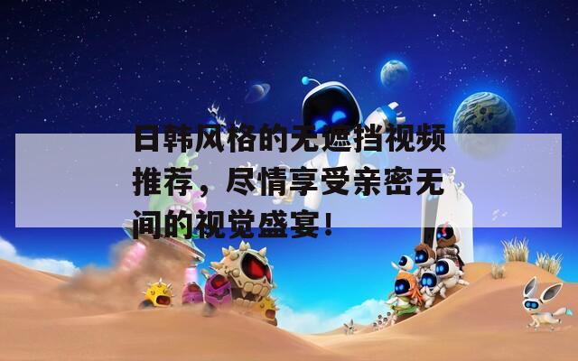 日韩风格的无遮挡视频推荐，尽情享受亲密无间的视觉盛宴！  第1张