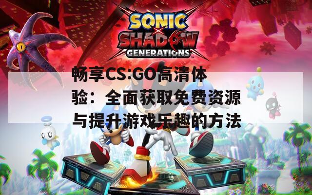 畅享CS:GO高清体验：全面获取免费资源与提升游戏乐趣的方法  第1张