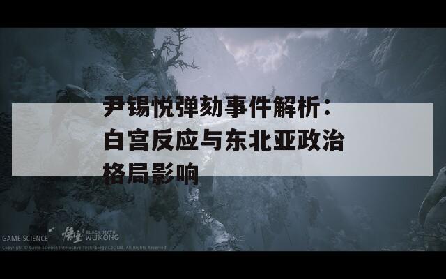 尹锡悦弹劾事件解析：白宫反应与东北亚政治格局影响