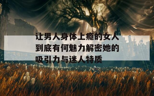 让男人身体上瘾的女人到底有何魅力解密她的吸引力与迷人特质  第1张