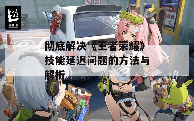 彻底解决《王者荣耀》技能延迟问题的方法与解析  第1张