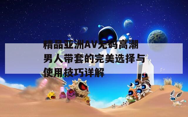 精品亚洲AV无码高潮男人带套的完美选择与使用技巧详解