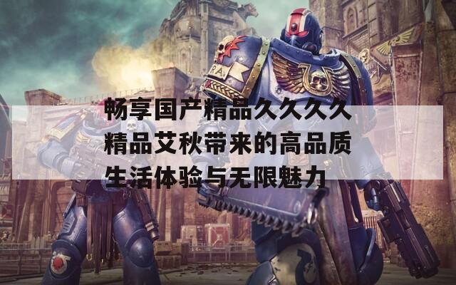 畅享国产精品久久久久精品艾秋带来的高品质生活体验与无限魅力  第1张