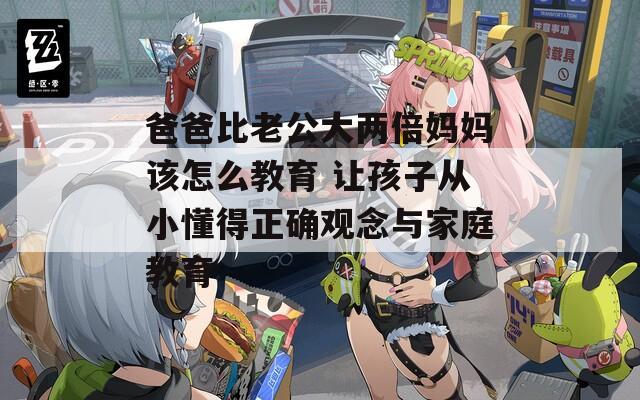 爸爸比老公大两倍妈妈该怎么教育 让孩子从小懂得正确观念与家庭教育  第1张