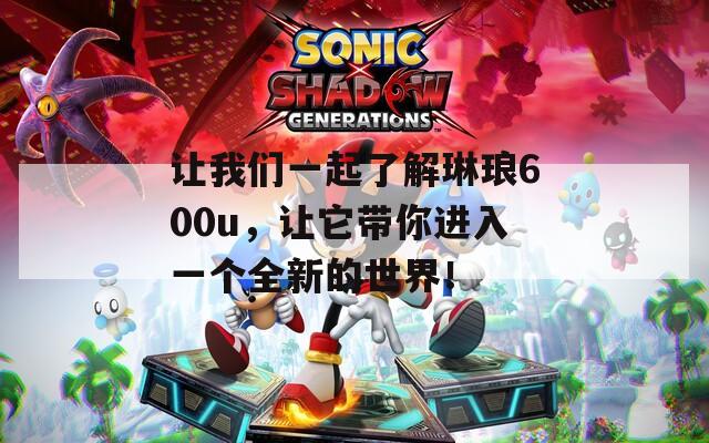 让我们一起了解琳琅600u，让它带你进入一个全新的世界！  第1张