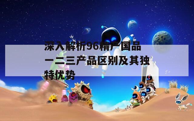 深入解析96精产国品一二三产品区别及其独特优势  第1张